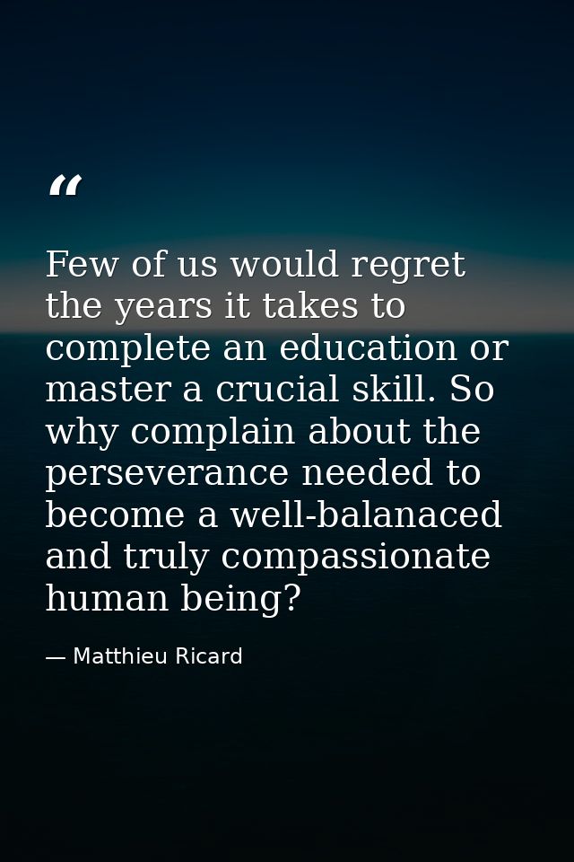 Few of us would regret the years it takes to complete an education or master a crucial skill. So why complain about the  — Matthieu Ricard