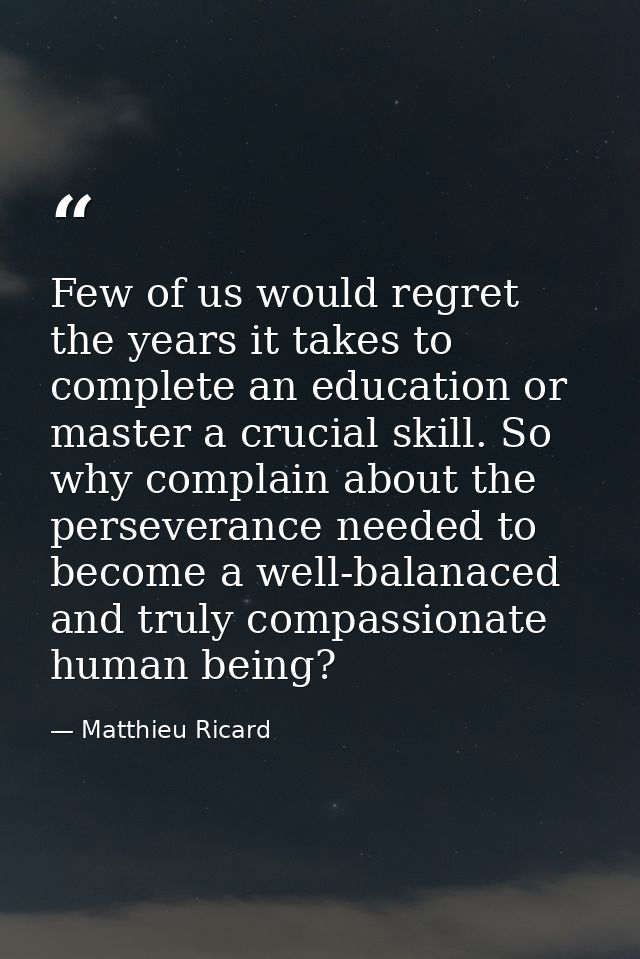 Few of us would regret the years it takes to complete an education or master a crucial skill. So why complain about the  — Matthieu Ricard