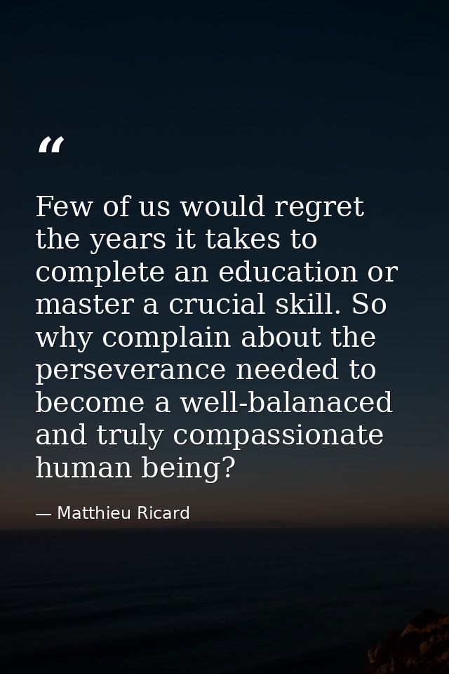 Few of us would regret the years it takes to complete an education or master a crucial skill. So why complain about the  — Matthieu Ricard