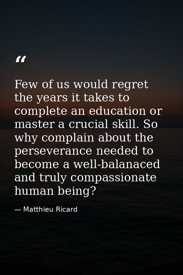 Few of us would regret the years it takes to complete an education or master a crucial skill. So why complain about the  — Matthieu Ricard