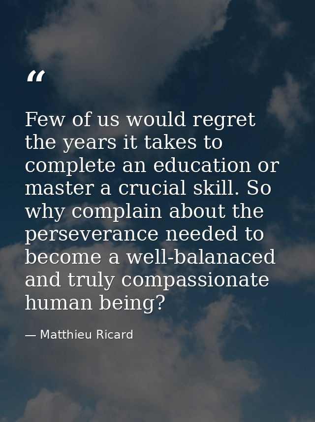 Few of us would regret the years it takes to complete an education or master a crucial skill. So why complain about the  — Matthieu Ricard