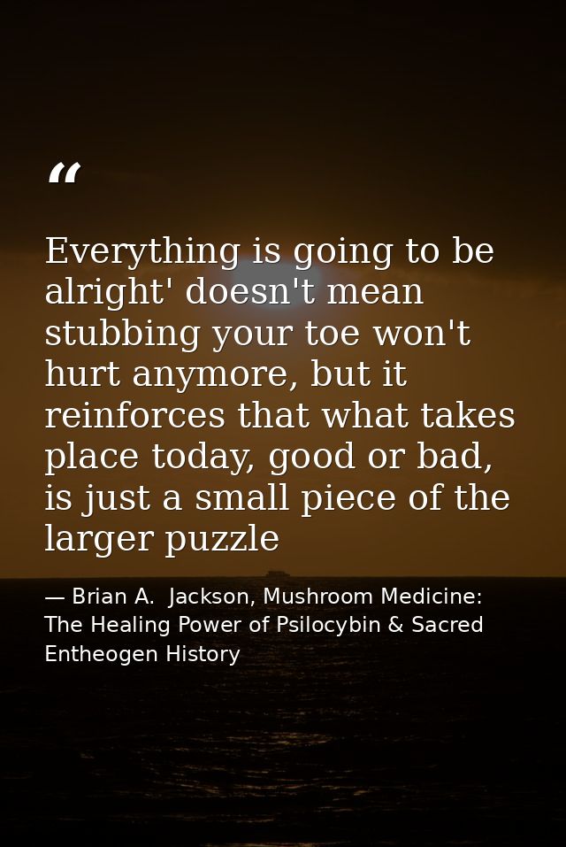 Everything is going to be alright' doesn't mean stubbing your toe won't hurt anymore, but it reinforces that what takes  — Brian A.  Jackson, Mushroom Medicine: The Healing Power of Psilocybin & Sacred Entheogen History