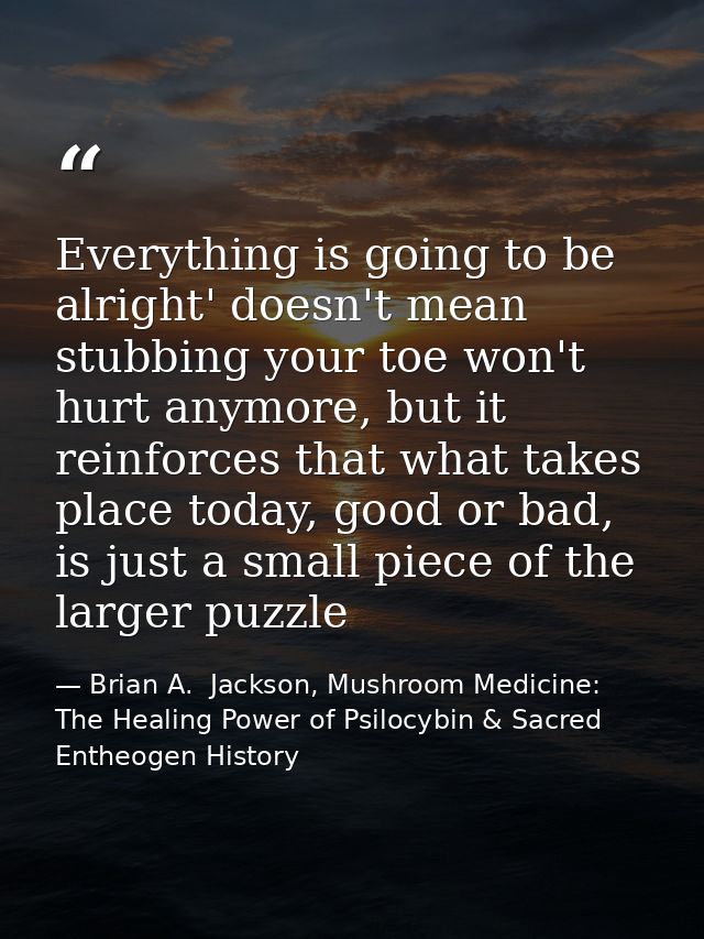 Everything is going to be alright' doesn't mean stubbing your toe won't hurt anymore, but it reinforces that what takes  — Brian A.  Jackson, Mushroom Medicine: The Healing Power of Psilocybin & Sacred Entheogen History