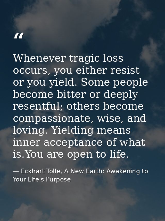 Whenever tragic loss occurs, you either resist or you yield. Some people become bitter or deeply resentful; others becom — Eckhart Tolle, A New Earth: Awakening to Your Life's Purpose