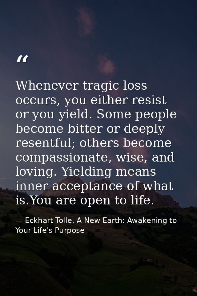 Whenever tragic loss occurs, you either resist or you yield. Some people become bitter or deeply resentful; others becom — Eckhart Tolle, A New Earth: Awakening to Your Life's Purpose