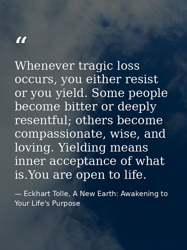 Whenever tragic loss occurs, you either resist or you yield. Some people become bitter or deeply resentful; others becom — Eckhart Tolle, A New Earth: Awakening to Your Life's Purpose