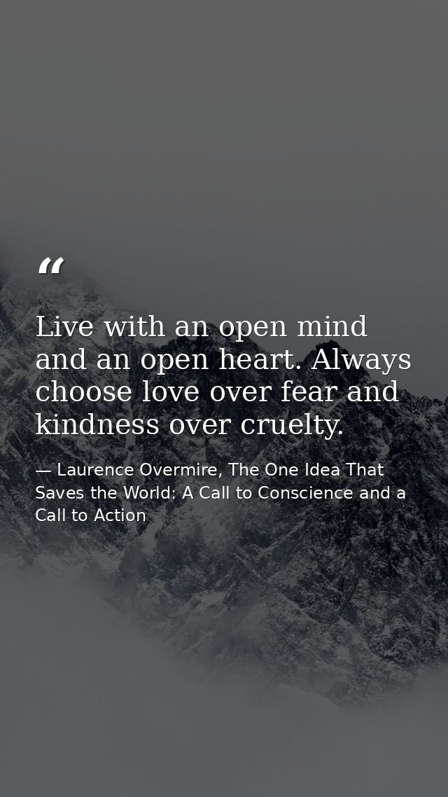 Live with an open mind and an open heart. Always choose love over fear and kindness over cruelty. — Laurence Overmire, The One Idea That Saves the World: A Call to Conscience and a Call to Action