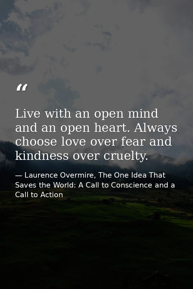 Live with an open mind and an open heart. Always choose love over fear and kindness over cruelty. — Laurence Overmire, The One Idea That Saves the World: A Call to Conscience and a Call to Action
