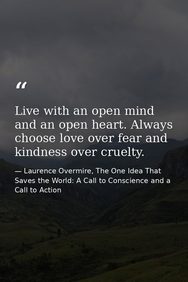 Live with an open mind and an open heart. Always choose love over fear and kindness over cruelty. — Laurence Overmire, The One Idea That Saves the World: A Call to Conscience and a Call to Action