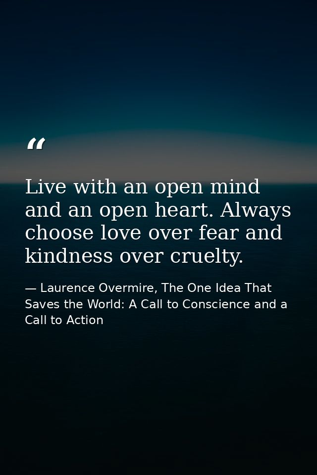 Live with an open mind and an open heart. Always choose love over fear and kindness over cruelty. — Laurence Overmire, The One Idea That Saves the World: A Call to Conscience and a Call to Action