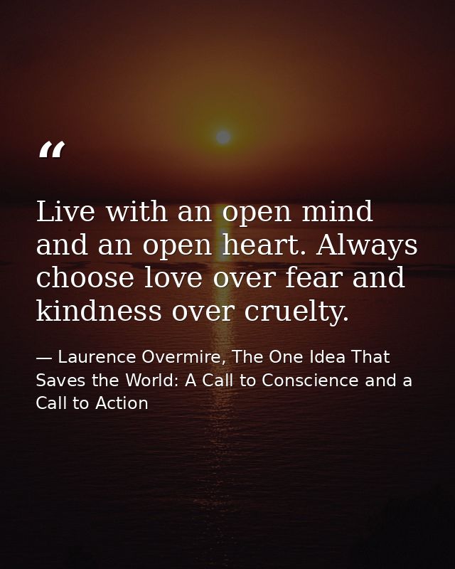 Live with an open mind and an open heart. Always choose love over fear and kindness over cruelty. — Laurence Overmire, The One Idea That Saves the World: A Call to Conscience and a Call to Action
