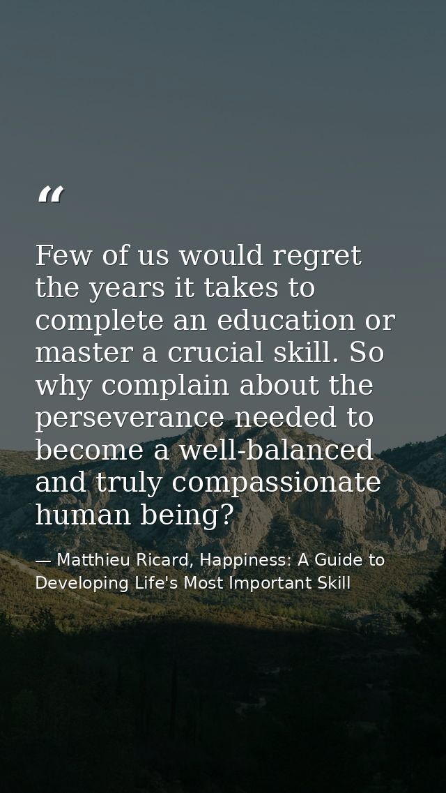 Few of us would regret the years it takes to complete an education or master a crucial skill. So why complain about the  — Matthieu Ricard, Happiness: A Guide to Developing Life's Most Important Skill