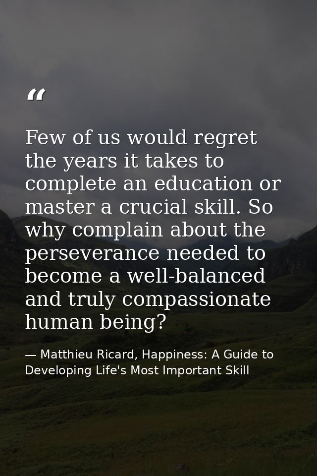 Few of us would regret the years it takes to complete an education or master a crucial skill. So why complain about the  — Matthieu Ricard, Happiness: A Guide to Developing Life's Most Important Skill
