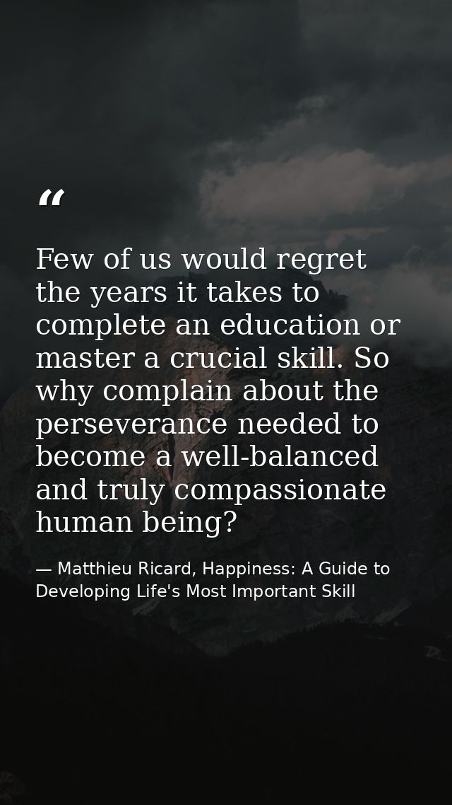 Few of us would regret the years it takes to complete an education or master a crucial skill. So why complain about the  — Matthieu Ricard, Happiness: A Guide to Developing Life's Most Important Skill