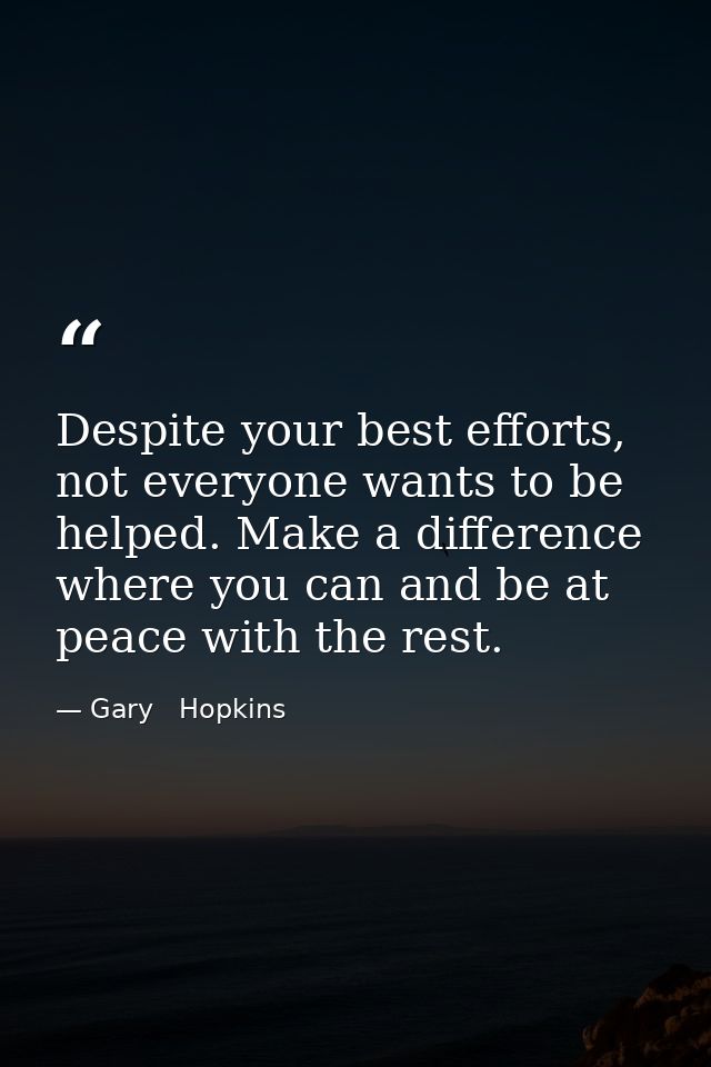 Despite your best efforts, not everyone wants to be helped. Make a difference where you can and be at peace with the res — Gary   Hopkins
