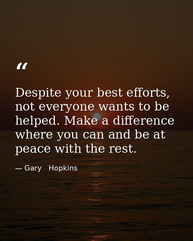 Despite your best efforts, not everyone wants to be helped. Make a difference where you can and be at peace with the res — Gary   Hopkins