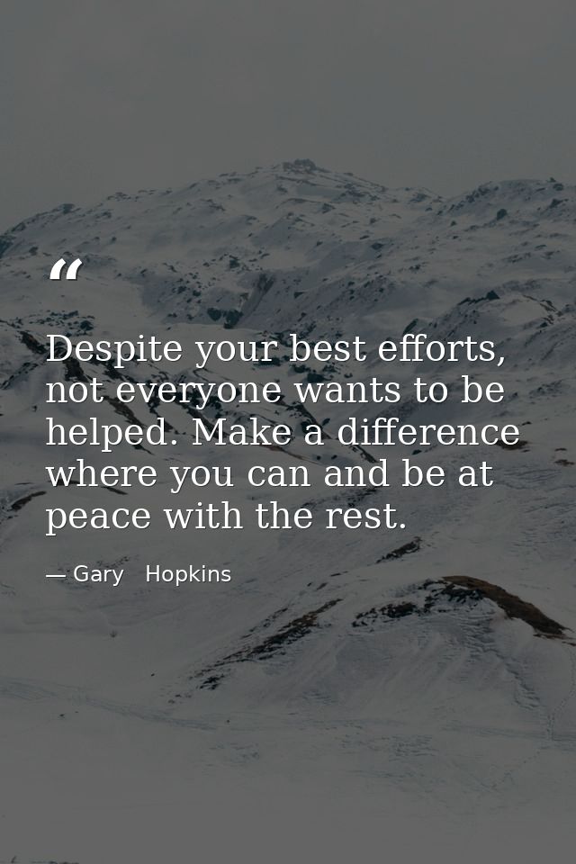 Despite your best efforts, not everyone wants to be helped. Make a difference where you can and be at peace with the res — Gary   Hopkins