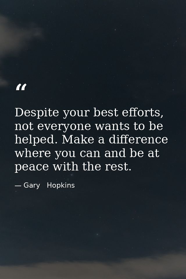 Despite your best efforts, not everyone wants to be helped. Make a difference where you can and be at peace with the res — Gary   Hopkins