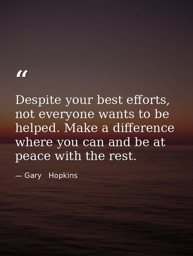 Despite your best efforts, not everyone wants to be helped. Make a difference where you can and be at peace with the res — Gary   Hopkins