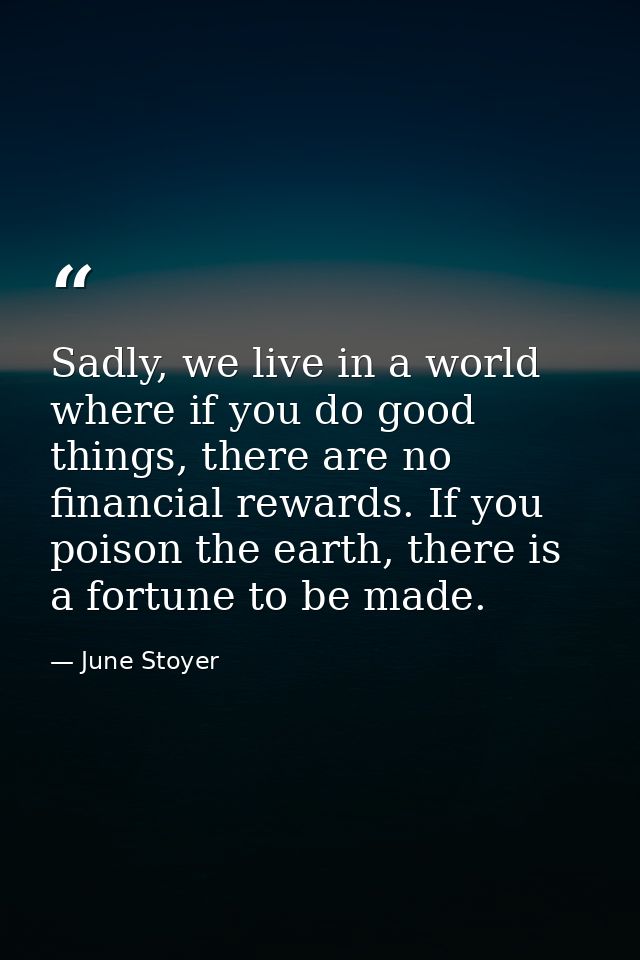Sadly, we live in a world where if you do good things, there are no financial rewards. If you poison the earth, there is — June Stoyer