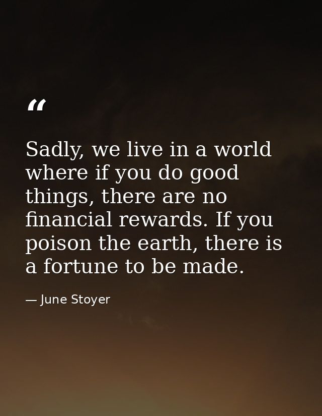 Sadly, we live in a world where if you do good things, there are no financial rewards. If you poison the earth, there is — June Stoyer