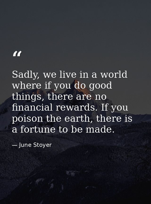 Sadly, we live in a world where if you do good things, there are no financial rewards. If you poison the earth, there is — June Stoyer