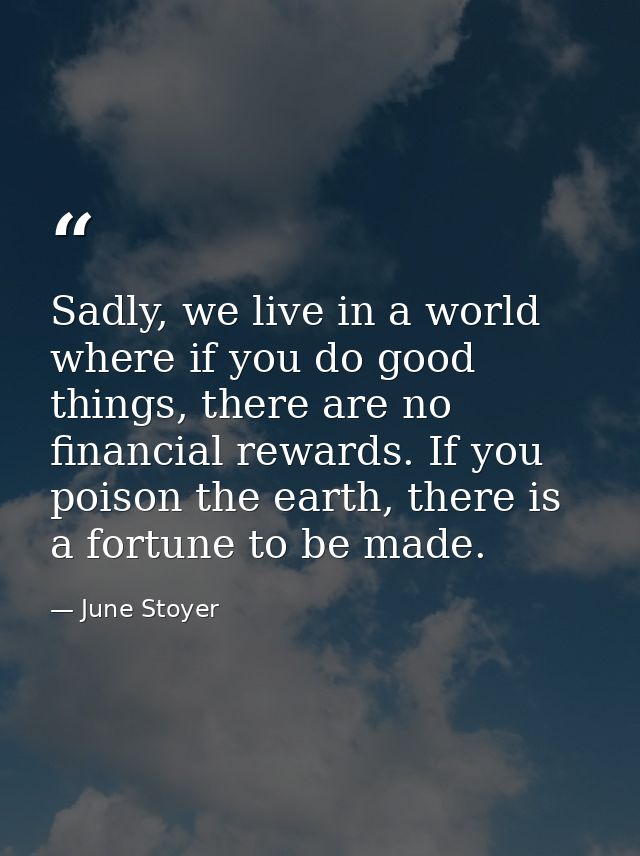 Sadly, we live in a world where if you do good things, there are no financial rewards. If you poison the earth, there is — June Stoyer