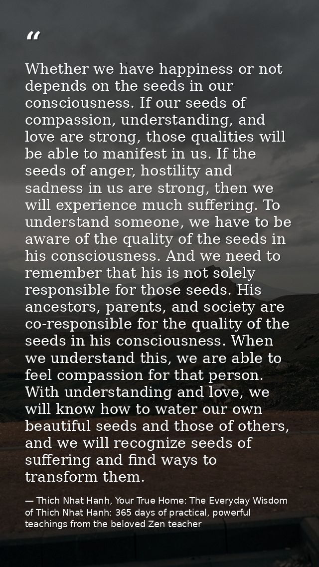 Whether we have happiness or not depends on the seeds in our consciousness. If our seeds of compassion, understanding, a — Thich Nhat Hanh, Your True Home: The Everyday Wisdom of Thich Nhat Hanh: 365 days of practical, powerful teachings from the beloved Zen teacher