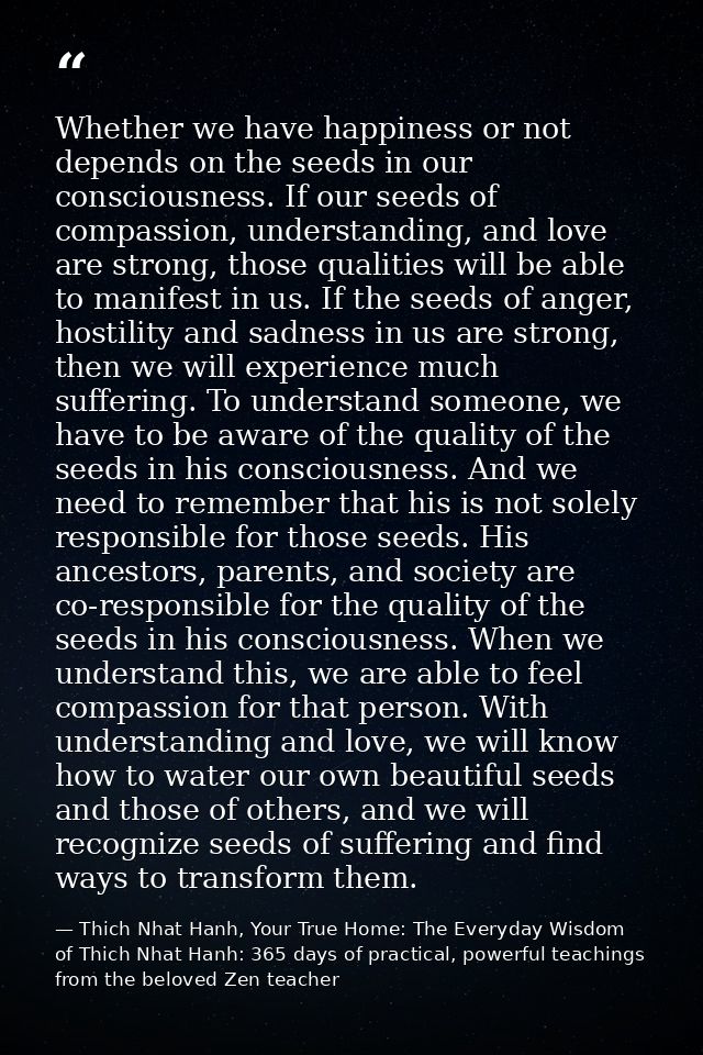 Whether we have happiness or not depends on the seeds in our consciousness. If our seeds of compassion, understanding, a — Thich Nhat Hanh, Your True Home: The Everyday Wisdom of Thich Nhat Hanh: 365 days of practical, powerful teachings from the beloved Zen teacher