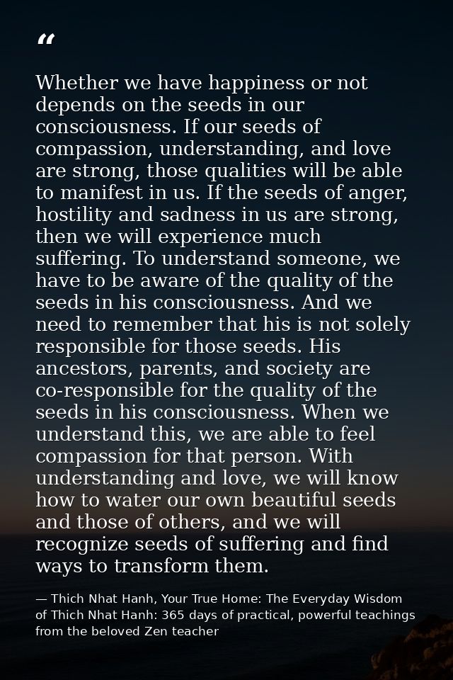 Whether we have happiness or not depends on the seeds in our consciousness. If our seeds of compassion, understanding, a — Thich Nhat Hanh, Your True Home: The Everyday Wisdom of Thich Nhat Hanh: 365 days of practical, powerful teachings from the beloved Zen teacher