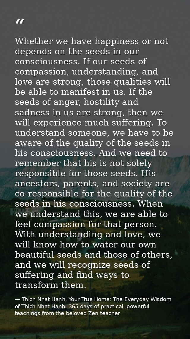 Whether we have happiness or not depends on the seeds in our consciousness. If our seeds of compassion, understanding, a — Thich Nhat Hanh, Your True Home: The Everyday Wisdom of Thich Nhat Hanh: 365 days of practical, powerful teachings from the beloved Zen teacher