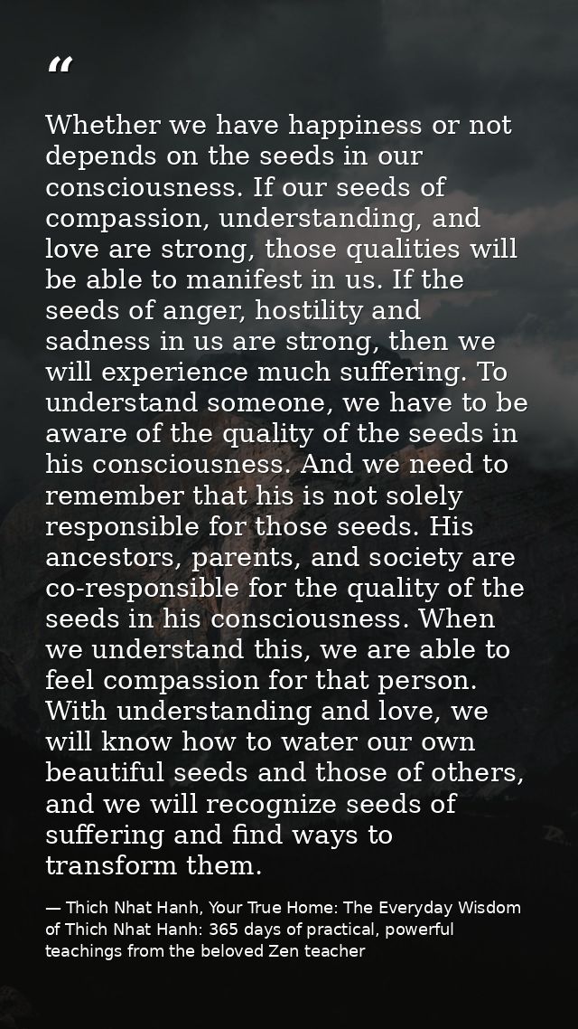 Whether we have happiness or not depends on the seeds in our consciousness. If our seeds of compassion, understanding, a — Thich Nhat Hanh, Your True Home: The Everyday Wisdom of Thich Nhat Hanh: 365 days of practical, powerful teachings from the beloved Zen teacher