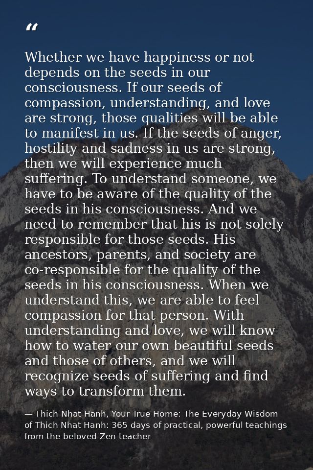 Whether we have happiness or not depends on the seeds in our consciousness. If our seeds of compassion, understanding, a — Thich Nhat Hanh, Your True Home: The Everyday Wisdom of Thich Nhat Hanh: 365 days of practical, powerful teachings from the beloved Zen teacher