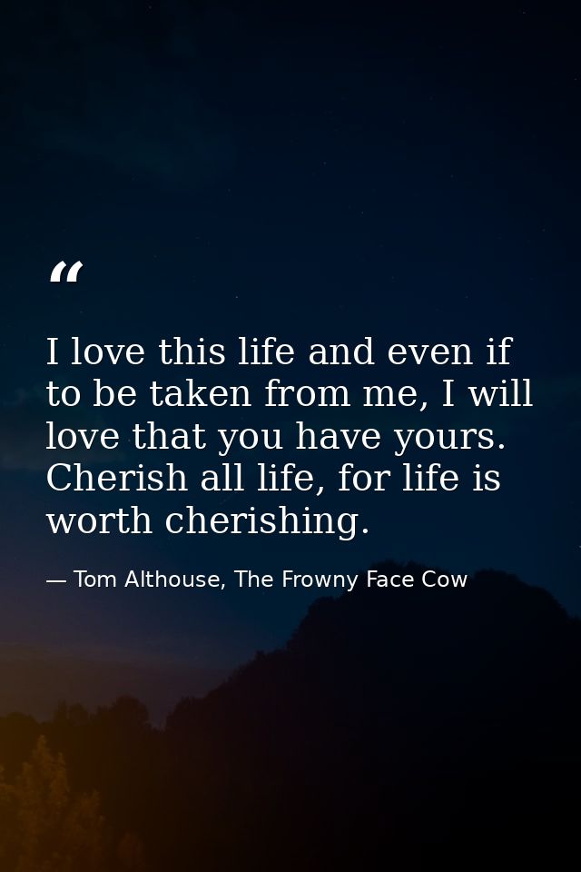 I love this life and even if to be taken from me, I will love that you have yours. Cherish all life, for life is worth c — Tom Althouse, The Frowny Face Cow