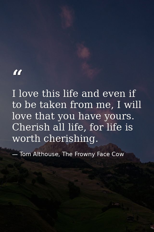 I love this life and even if to be taken from me, I will love that you have yours. Cherish all life, for life is worth c — Tom Althouse, The Frowny Face Cow
