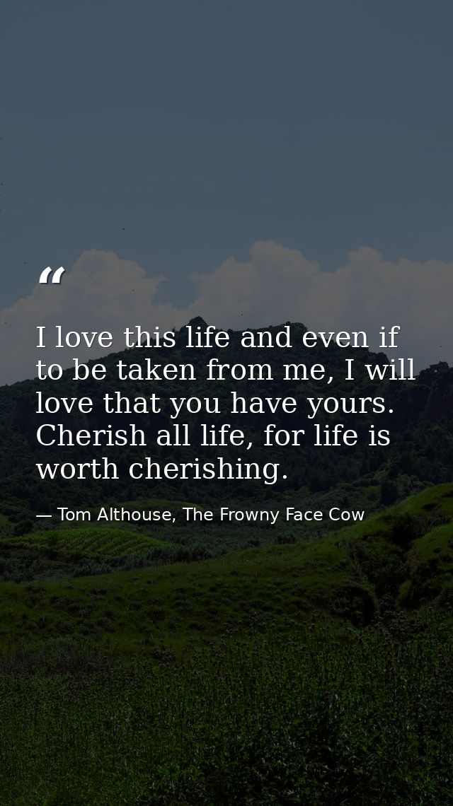 I love this life and even if to be taken from me, I will love that you have yours. Cherish all life, for life is worth c — Tom Althouse, The Frowny Face Cow