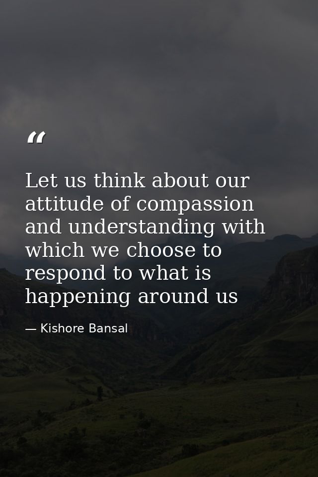 Let us think about our attitude of compassion and understanding with which we choose to respond to what is happening aro — Kishore Bansal