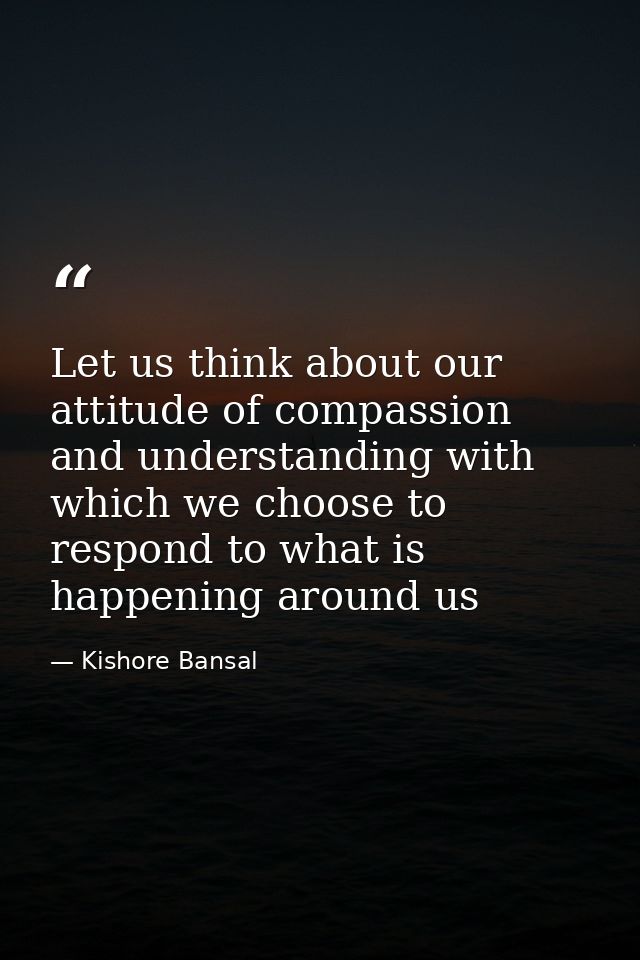 Let us think about our attitude of compassion and understanding with which we choose to respond to what is happening aro — Kishore Bansal