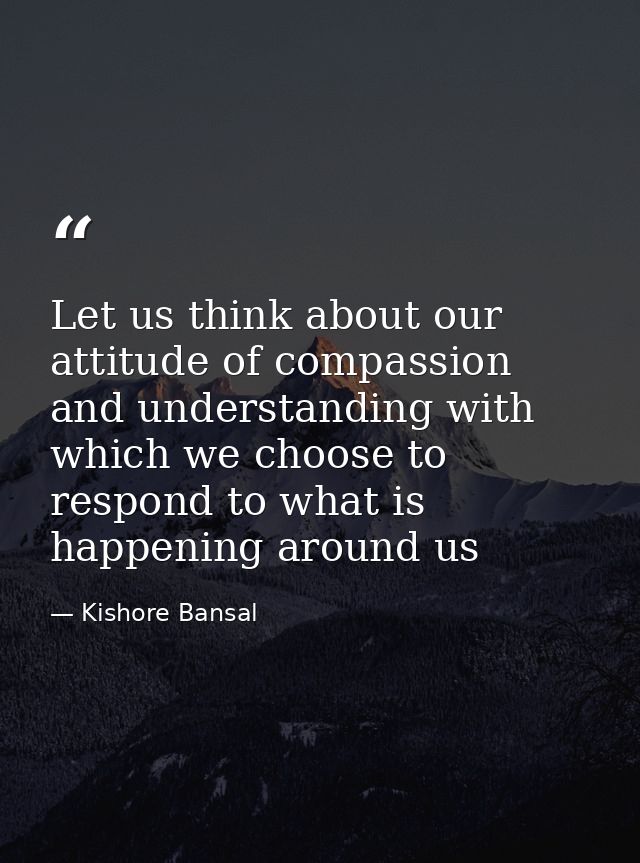 Let us think about our attitude of compassion and understanding with which we choose to respond to what is happening aro — Kishore Bansal