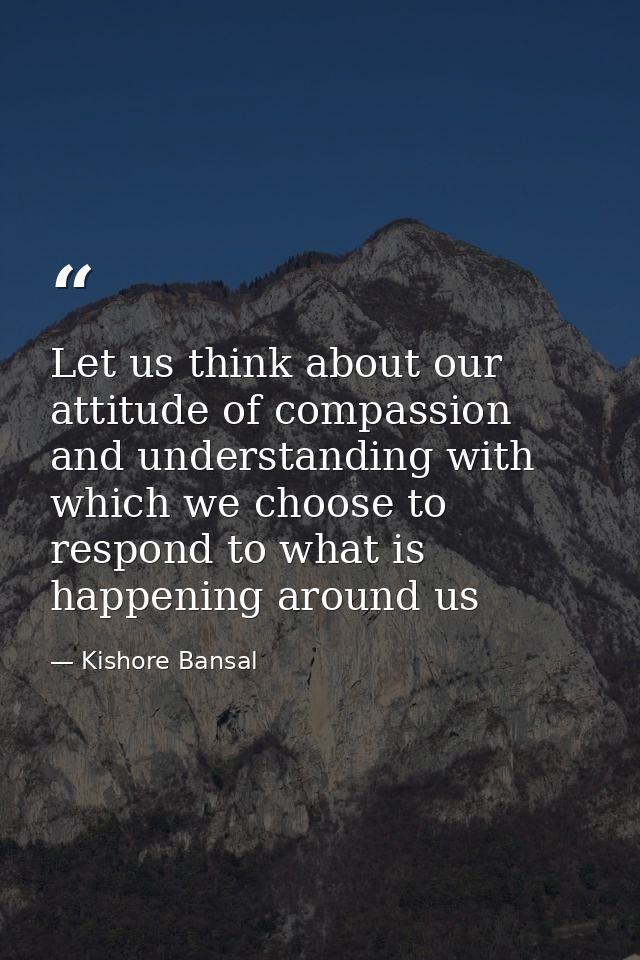 Let us think about our attitude of compassion and understanding with which we choose to respond to what is happening aro — Kishore Bansal