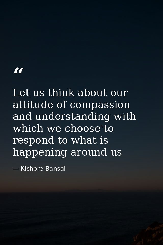 Let us think about our attitude of compassion and understanding with which we choose to respond to what is happening aro — Kishore Bansal