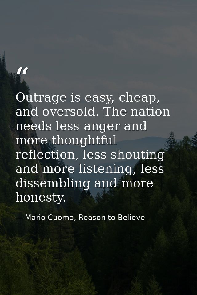 Outrage is easy, cheap, and oversold. The nation needs less anger and more thoughtful reflection, less shouting and more — Mario Cuomo, Reason to Believe
