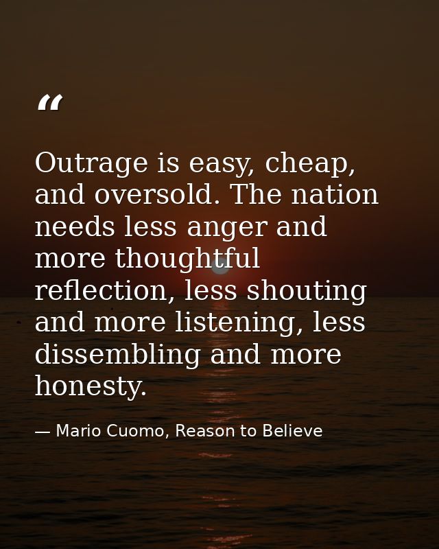 Outrage is easy, cheap, and oversold. The nation needs less anger and more thoughtful reflection, less shouting and more — Mario Cuomo, Reason to Believe