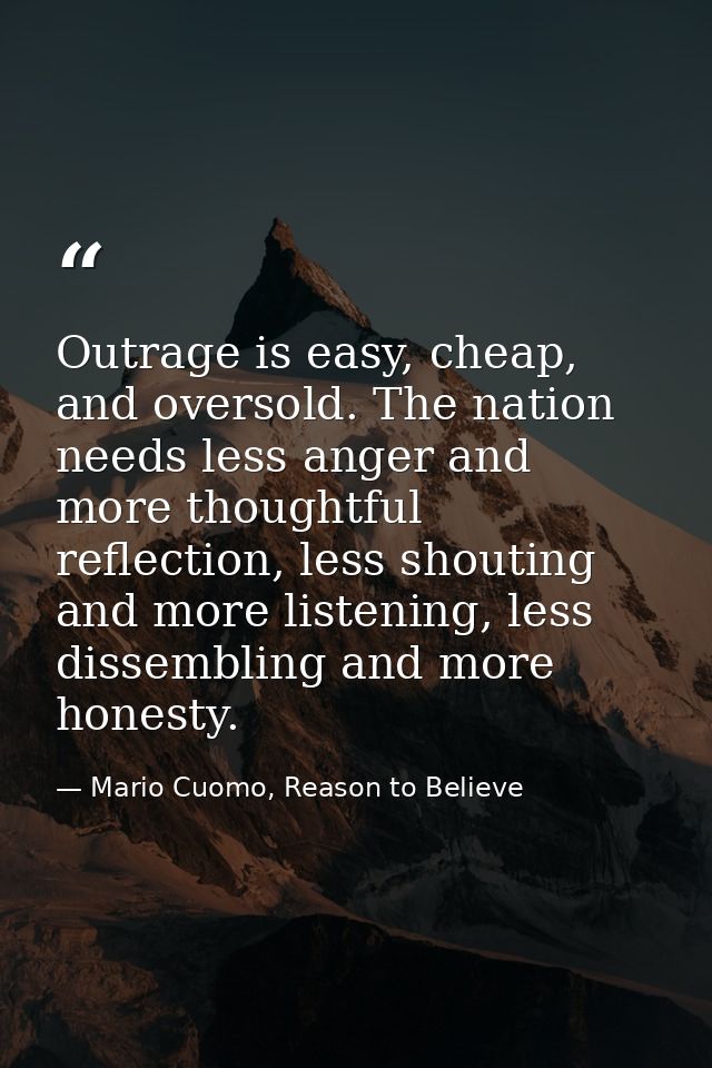 Outrage is easy, cheap, and oversold. The nation needs less anger and more thoughtful reflection, less shouting and more — Mario Cuomo, Reason to Believe