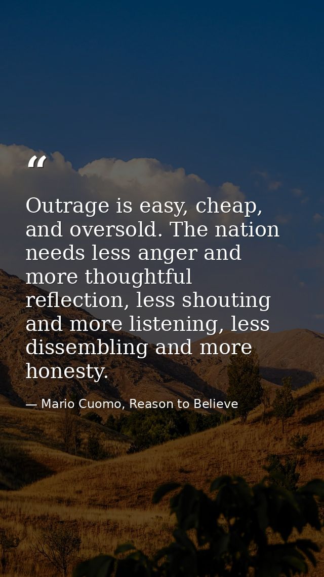 Outrage is easy, cheap, and oversold. The nation needs less anger and more thoughtful reflection, less shouting and more — Mario Cuomo, Reason to Believe