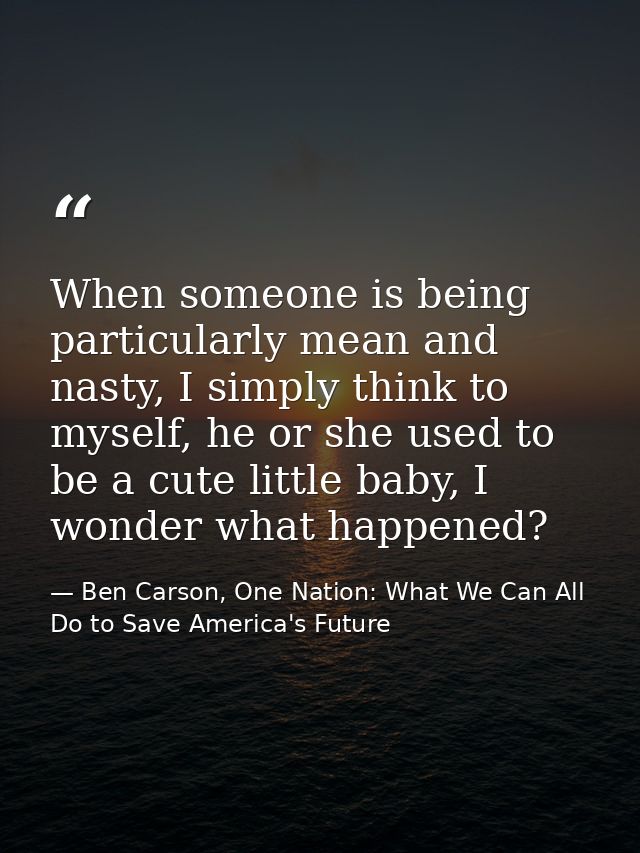 When someone is being particularly mean and nasty, I simply think to myself, he or she used to be a cute little baby, I  — Ben Carson, One Nation: What We Can All Do to Save America's Future