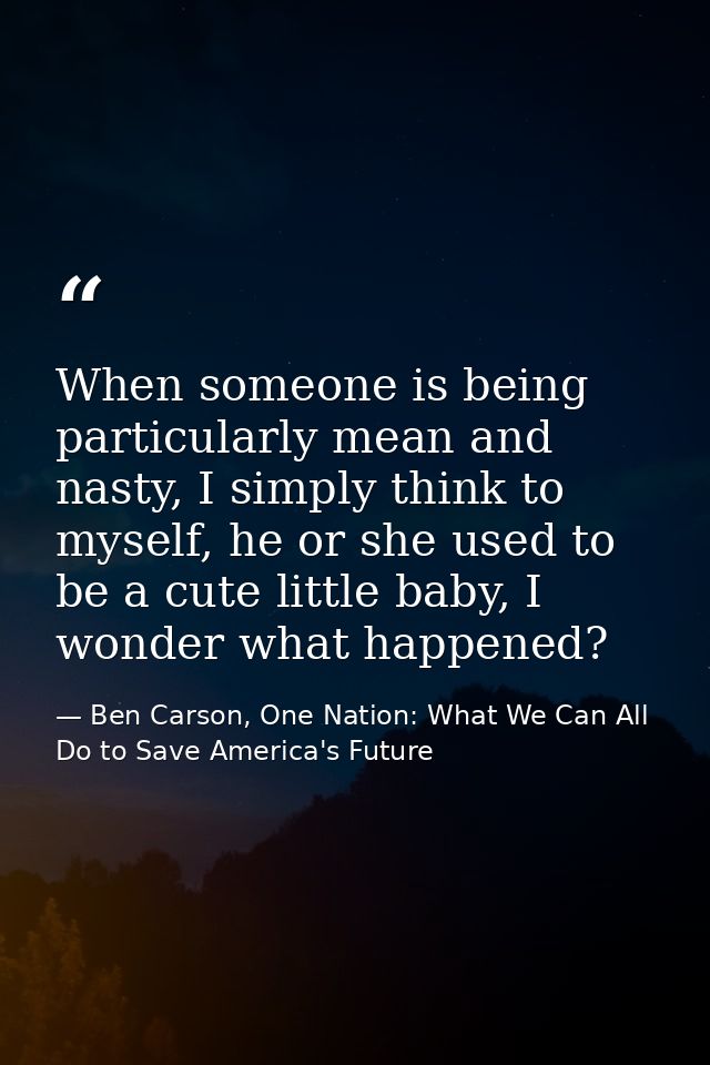 When someone is being particularly mean and nasty, I simply think to myself, he or she used to be a cute little baby, I  — Ben Carson, One Nation: What We Can All Do to Save America's Future