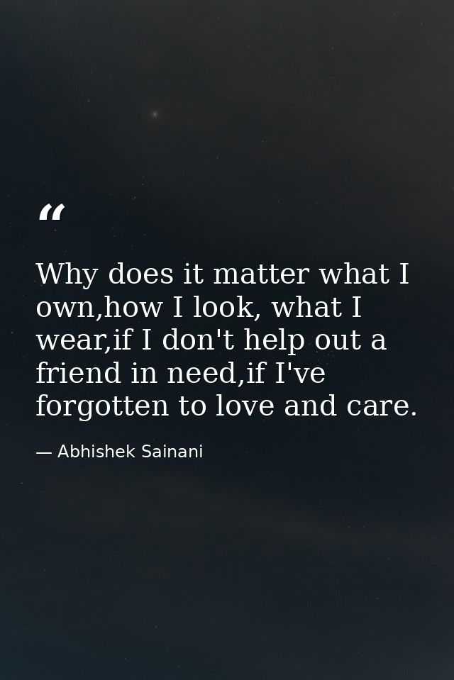 Why does it matter what I own,how I look, what I wear,if I don't help out a friend in need,if I've forgotten to love and — Abhishek Sainani