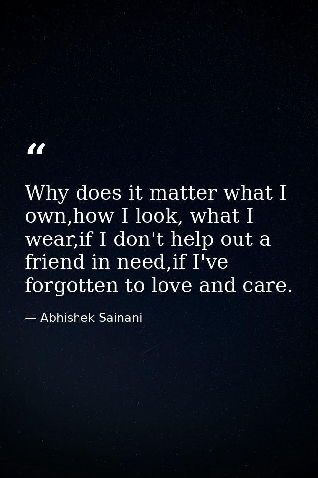 Why does it matter what I own,how I look, what I wear,if I don't help out a friend in need,if I've forgotten to love and — Abhishek Sainani