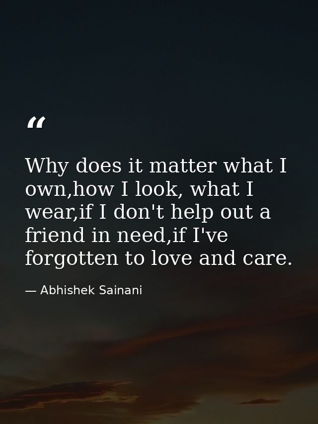 Why does it matter what I own,how I look, what I wear,if I don't help out a friend in need,if I've forgotten to love and — Abhishek Sainani